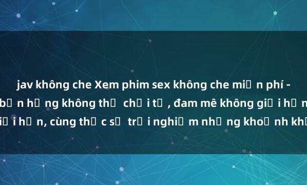 jav không che Xem phim sex không che miễn phí - Những bộ phim khiến bạn hứng không thể chối từ, đam mê không giới hạn, cùng thực sự trải nghiệm những khoảnh khắc đầy kích thích.