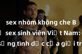 sex nhóm không che Bí mật về sex sinh viên Việt Nam: Cuộc sống tình dục của giới trẻ đương đại đầy tiềm năng và sáng tạo