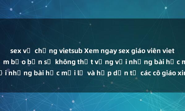 sex vợ chồng vietsub Xem ngay sex giáo viên vietsub hot nhất đồng hồ, đảm bảo bạn sẽ không thất vọng với những bài học mới lạ và hấp dẫn từ các cô giáo xinh đẹp.