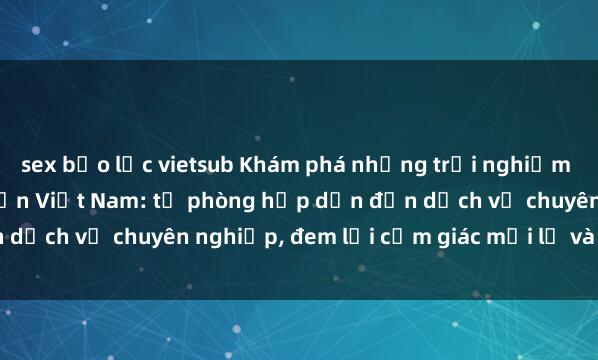 sex bạo lực vietsub Khám phá những trải nghiệm độc đáo của sex khách sạn Việt Nam: từ phòng hấp dẫn đến dịch vụ chuyên nghiệp, đem lại cảm giác mới lạ và đáng nhớ.