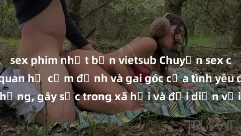 sex phim nhật bản vietsub Chuyện sex của ông cháu: Mối quan hệ cấm định và gai góc của tình yêu đồng tínhộng, gây sốc trong xã hội và đối diện với những điều kiện cảm góc.
