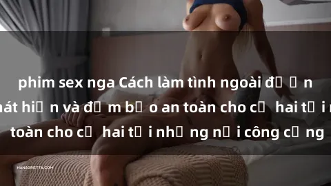 phim sex nga Cách làm tình ngoài đường mà không bị phát hiện và đảm bảo an toàn cho cả hai tại những nơi công cộng