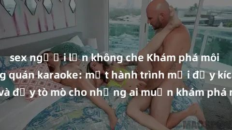 sex người lớn không che Khám phá môi trường sex trong quán karaoke: một hành trình mới đầy kích thích và đầy tò mò cho những ai muốn khám phá những trải nghiệm mới lạ.