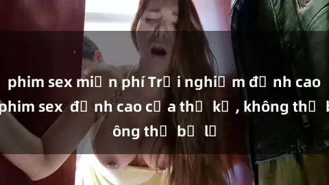 phim sex miễn phí Trải nghiệm đỉnh cao với phim sex  đỉnh cao của thế kỷ, không thể bỏ lỡ