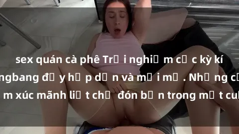 sex quán cà phê Trải nghiệm cực kỳ kích thích với sex gangbang đầy hấp dẫn và mới mẻ. Những cảm xúc mãnh liệt chờ đón bạn trong một cuộc vui không thể quên!