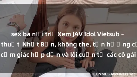 sex bà nội trợ Xem JAV Idol Vietsub – Đỉnh cao của nghệ thuật  Nhật Bản, không che, tận hưởng cảm giác hấp dẫn và lôi cuốn từ các cô gái xinh đẹp, gợi cảm.