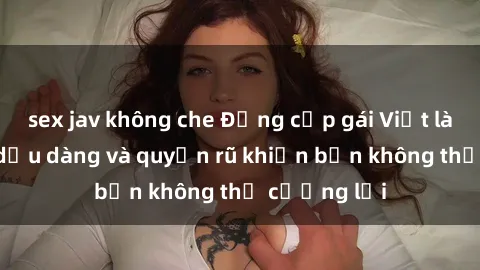sex jav không che Đẳng cấp gái Việt làm tình: Sự dịu dàng và quyến rũ khiến bạn không thể cưỡng lại