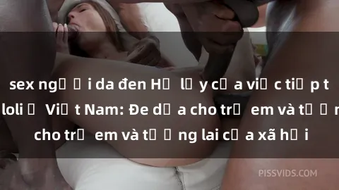 sex người da đen Hệ lụy của việc tiếp tục lan rộng sex loli ở Việt Nam: Đe dọa cho trẻ em và tương lai của xã hội