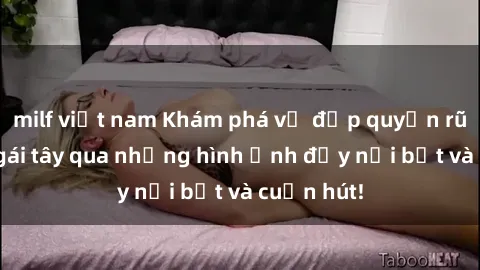 milf việt nam Khám phá vẻ đẹp quyến rũ của sex gái tây qua những hình ảnh đầy nổi bật và cuốn hút!