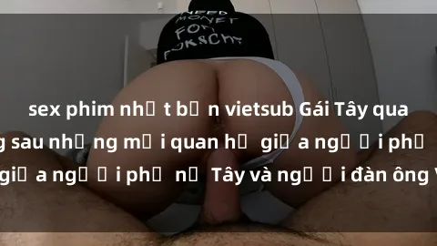 sex phim nhật bản vietsub Gái Tây quan hệ: Sự thật đằng sau những mối quan hệ giữa người phụ nữ Tây và người đàn ông Việt