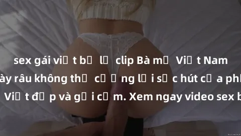 sex gái việt bị lộ clip Bà mẹ Việt Nam làm tình - Đấng mày râu không thể cưỡng lại sức hút của phụ nữ Việt đẹp và gợi cảm. Xem ngay video sex bà mẹ Việt Nam mới nhất!