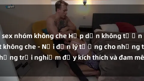 sex nhóm không che Hấp dẫn không tưởng với sex gái Việt không che - Nơi đến lý tưởng cho những trải nghiệm đầy kích thích và đam mê không giới hạn!