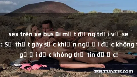 sex trên xe bus Bí mật động trời về sex anh em ruột: Sự thật gây sốc khiến người đọc không thể tin được!