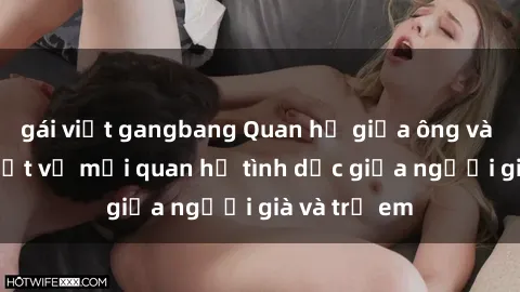 gái việt gangbang Quan hệ giữa ông và cháu: Sự thật về mối quan hệ tình dục giữa người già và trẻ em