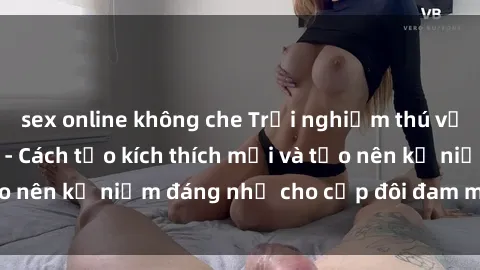 sex online không che Trải nghiệm thú vị: Sex trong xe hơi - Cách tạo kích thích mới và tạo nên kỷ niệm đáng nhớ cho cặp đôi đam mê khám phá.