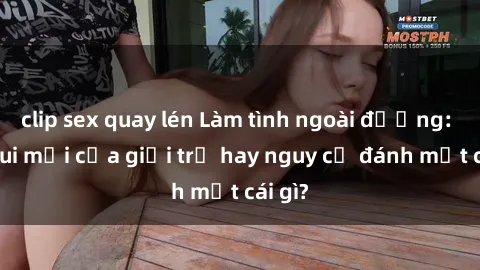clip sex quay lén Làm tình ngoài đường: Thú vui mới của giới trẻ hay nguy cơ đánh mất cái gì?