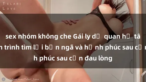 sex nhóm không che Gái ly dị quan hệ tâm lý: Hành trình tìm lại bản ngã và hạnh phúc sau cơn đau lòng