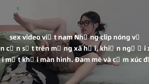 sex video việt nam Những clip nóng về BDSM đang làm nên cơn sốt trên mạng xã hội, khiến người xem không thể rời mắt khỏi màn hình. Đam mê và cảm xúc được thể hiện hoàn hảo trong mỗi đợt sóng của video