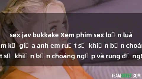 sex jav bukkake Xem phim sex loạn luân: Mối quan hệ cấm kỵ giữa anh em ruột sẽ khiến bạn choáng ngợp và rung động!