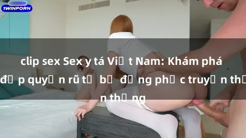 clip sex Sex y tá Việt Nam: Khám phá vẻ đẹp quyến rũ từ bộ đồng phục truyền thống