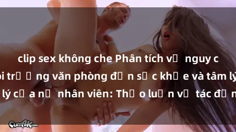 clip sex không che Phân tích về nguy cơ tác động của môi trường văn phòng đến sức khỏe và tâm lý của nữ nhân viên: Thảo luận về tác động của stress và sex