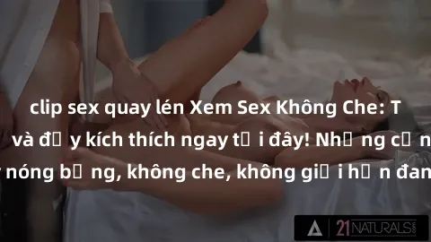 clip sex quay lén Xem Sex Không Che: Trải nghiệm mới lạ và đầy kích thích ngay tại đây! Những cảnh quay nóng bỏng, không che, không giới hạn đang chờ đón bạn. Đừng bỏ lỡ!