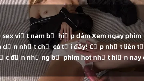 sex việt nam bị hiếp dâm Xem ngay phim sex mới nhất, hấp dẫn nhất chỉ có tại đây! Cập nhật liên tục đến những bộ phim hot nhất hiện nay chỉ trong vài cú click!
