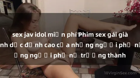 sex jav idol miễn phí Phim sex gái già: Trải nghiệm tình dục đỉnh cao của những người phụ nữ trưởng thành