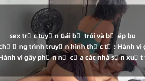 sex trực tuyến Gái bị trói và bị ép buộc làm tình trong chương trình truyền hình thực tế: Hành vi gây phẫn nộ của các nhà sản xuất và người xem.