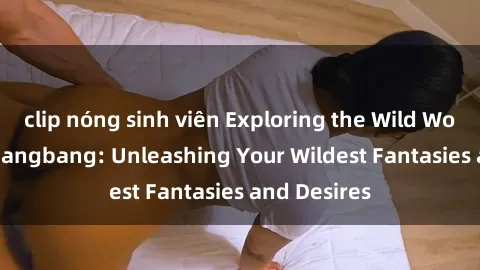 clip nóng sinh viên Exploring the Wild World of Sex Gangbang: Unleashing Your Wildest Fantasies and Desires