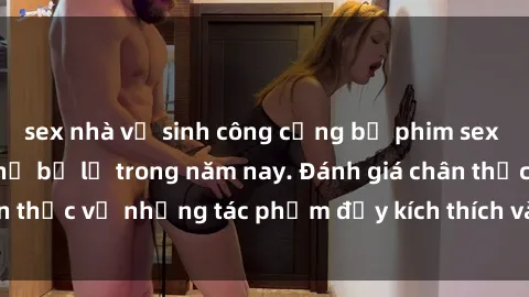 sex nhà vệ sinh công cộng bộ phim sex  đáng xem không thể bỏ lỡ trong năm nay. Đánh giá chân thực về những tác phẩm đầy kích thích và hấp dẫn này.