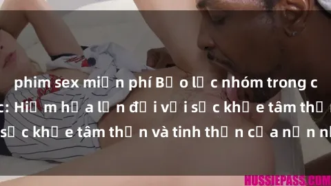 phim sex miễn phí Bạo lực nhóm trong các hành vi tình dục: Hiểm họa lớn đối với sức khỏe tâm thần và tinh thần của nạn nhân.