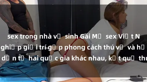 sex trong nhà vệ sinh Gái Mỹ sex Việt Nam: Khi nền công nghiệp giải trí gặp phong cách thú vị và hấp dẫn từ hai quốc gia khác nhau, kết quả thú vị không thể bỏ qua.