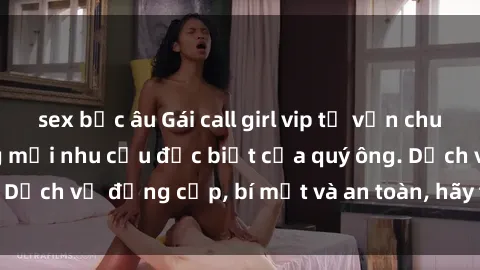 sex bắc âu Gái call girl vip tư vấn chuyên nghiệp, đáp ứng mọi nhu cầu đặc biệt của quý ông. Dịch vụ đẳng cấp, bí mật và an toàn, hãy tìm hiểu ngay!