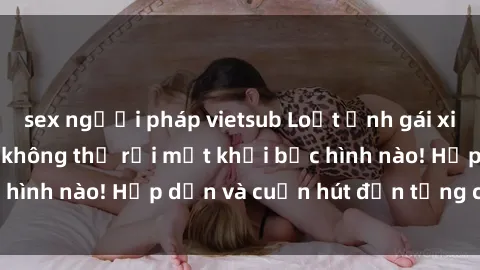 sex người pháp vietsub Loạt ảnh gái xinh sex nóng bỏng, không thể rời mắt khỏi bức hình nào! Hấp dẫn và cuốn hút đến từng chi tiết.