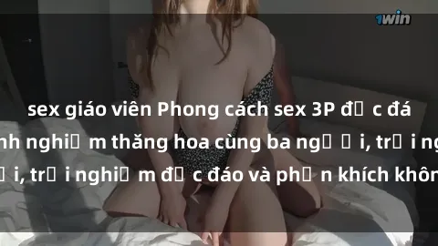 sex giáo viên Phong cách sex 3P độc đáo tại Việt Nam: Kinh nghiệm thăng hoa cùng ba người, trải nghiệm độc đáo và phấn khích không thể bỏ lỡ!