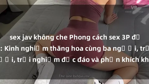 sex jav không che Phong cách sex 3P độc đáo tại Việt Nam: Kinh nghiệm thăng hoa cùng ba người, trải nghiệm độc đáo và phấn khích không thể bỏ lỡ!