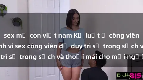 sex mẹ con việt nam Kỷ luật ở công viên: Chấn chỉnh hành vi sex công viên để duy trì sự trong sạch và thoải mái cho mọi người.
