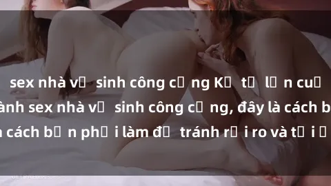 sex nhà vệ sinh công cộng Kể từ lần cuối cùng bạn thực hành sex nhà vệ sinh công cộng, đây là cách bạn phải làm để tránh rủi ro và tối ưu trải nghiệm.