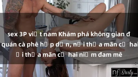 sex 3P việt nam Khám phá không gian độc đáo tại sex quán cà phê hấp dẫn, nơi thỏa mãn cả hai niềm đam mê