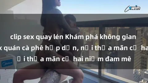 clip sex quay lén Khám phá không gian độc đáo tại sex quán cà phê hấp dẫn, nơi thỏa mãn cả hai niềm đam mê