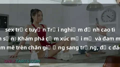 sex trực tuyến Trải nghiệm đỉnh cao tình yêu tại sex khách sạn: Khám phá cảm xúc mới mẻ và đam mê trên chăn giường sang trọng, độc đáo, không giới hạn.