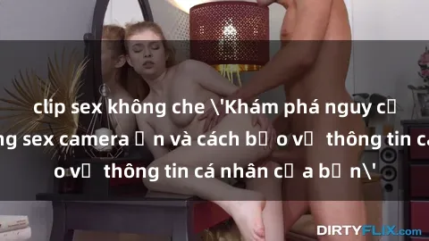 clip sex không che 'Khám phá nguy cơ của việc sử dụng sex camera ẩn và cách bảo vệ thông tin cá nhân của bạn'