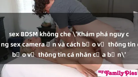 sex BDSM không che 'Khám phá nguy cơ của việc sử dụng sex camera ẩn và cách bảo vệ thông tin cá nhân của bạn'