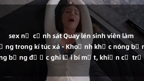 sex nữ cảnh sát Quay lén sinh viên làm tình ngay trên giường trong kí túc xá - Khoảnh khắc nóng bỏng được ghi lại bí mật, khiến cả trường học xôn xao.