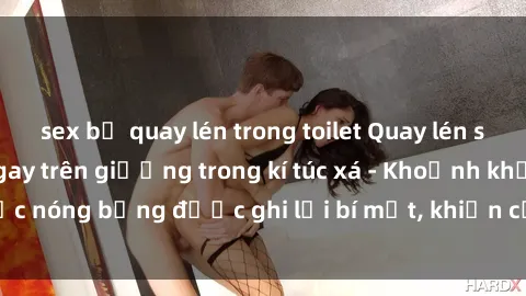sex bị quay lén trong toilet Quay lén sinh viên làm tình ngay trên giường trong kí túc xá - Khoảnh khắc nóng bỏng được ghi lại bí mật, khiến cả trường học xôn xao.