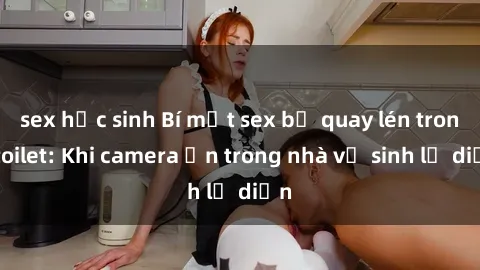 sex học sinh Bí mật sex bị quay lén trong toilet: Khi camera ẩn trong nhà vệ sinh lộ diện