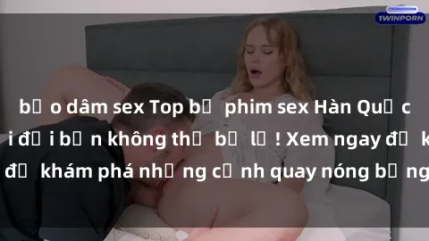 bạo dâm sex Top bộ phim sex Hàn Quốc hot nhất mọi thời đại bạn không thể bỏ lỡ! Xem ngay để khám phá những cảnh quay nóng bỏng, đầy nghẹt thở!