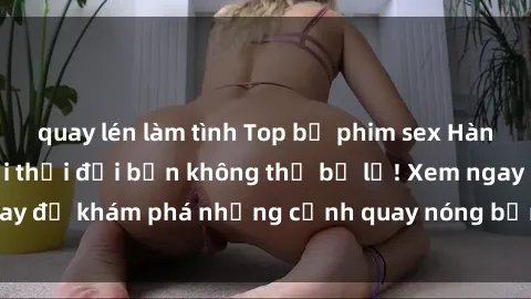 quay lén làm tình Top bộ phim sex Hàn Quốc hot nhất mọi thời đại bạn không thể bỏ lỡ! Xem ngay để khám phá những cảnh quay nóng bỏng, đầy nghẹt thở!