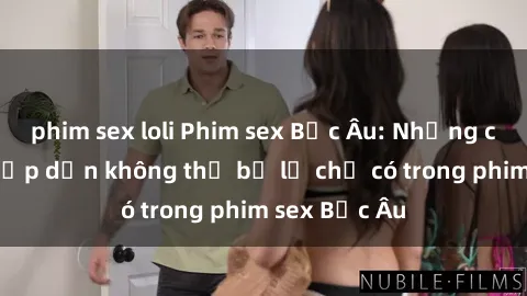 phim sex loli Phim sex Bắc Âu: Những cảnh nóng hấp dẫn không thể bỏ lỡ chỉ có trong phim sex Bắc Âu